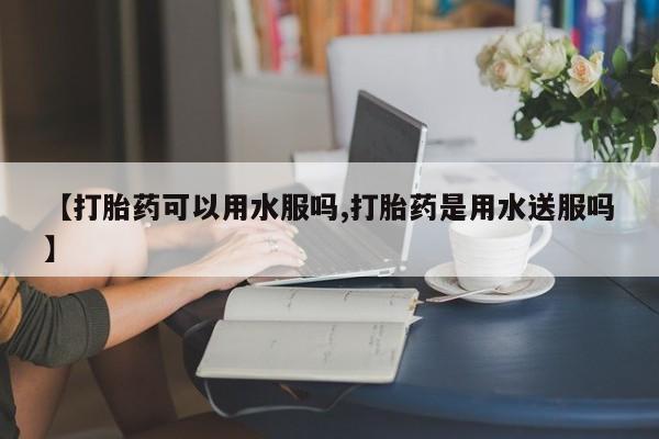 私下打胎药在线购买，【打胎药可以用水服吗,打胎药是用水送服吗】