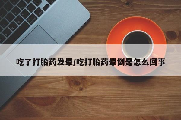 私下打胎药在线购买，吃了打胎药发晕/吃打胎药晕倒是怎么回事