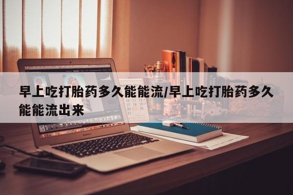 私下打胎药在线购买，早上吃打胎药多久能能流/早上吃打胎药多久能能流出来