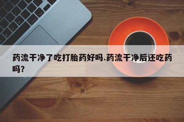 私下打胎药在线购买，药流干净了吃打胎药好吗.药流干净后还吃药吗？