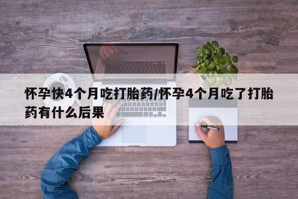 私下打胎药在线购买，怀孕快4个月吃打胎药/怀孕4个月吃了打胎药有什么后果