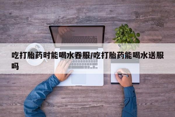 私下打胎药在线购买，吃打胎药时能喝水吞服/吃打胎药能喝水送服吗