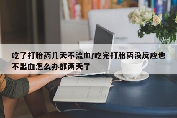 私下打胎药在线购买，吃了打胎药几天不流血/吃完打胎药没反应也不出血怎么办都两天了