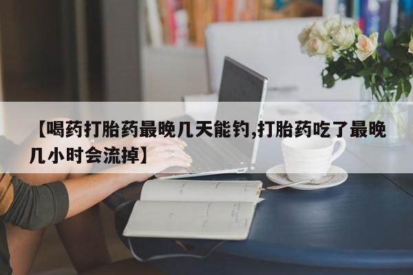 私下打胎药在线购买，【喝药打胎药最晚几天能钓,打胎药吃了最晚几小时会流掉】