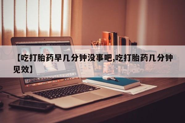 私下打胎药在线购买，【吃打胎药早几分钟没事吧,吃打胎药几分钟见效】