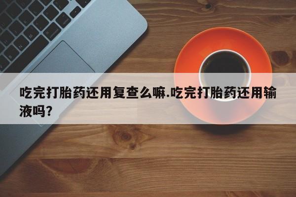 私下打胎药在线购买，吃完打胎药还用复查么嘛.吃完打胎药还用输液吗？