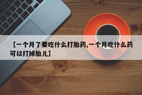 私下打胎药在线购买，【一个月了要吃什么打胎药,一个月吃什么药可以打掉胎儿】
