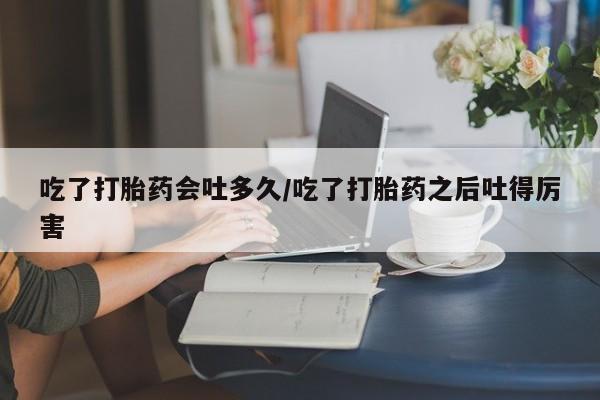 私下打胎药在线购买，吃了打胎药会吐多久/吃了打胎药之后吐得厉害