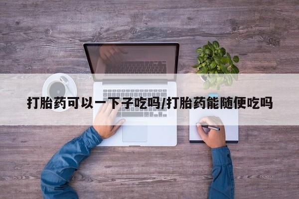 私下打胎药在线购买，打胎药可以一下子吃吗/打胎药能随便吃吗