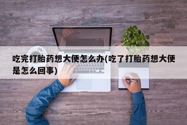 私下打胎药在线购买，吃完打胎药想大便怎么办(吃了打胎药想大便是怎么回事)