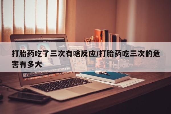 私下打胎药在线购买，打胎药吃了三次有啥反应/打胎药吃三次的危害有多大