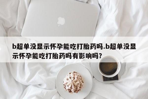 私下打胎药在线购买，b超单没显示怀孕能吃打胎药吗.b超单没显示怀孕能吃打胎药吗有影响吗？