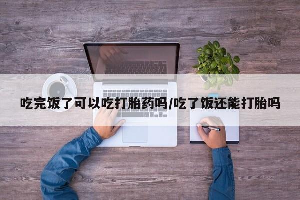 私下打胎药在线购买，吃完饭了可以吃打胎药吗/吃了饭还能打胎吗
