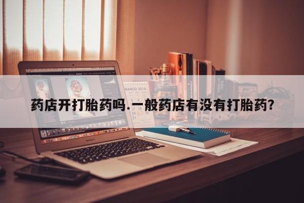 私下打胎药在线购买，药店开打胎药吗.一般药店有没有打胎药？