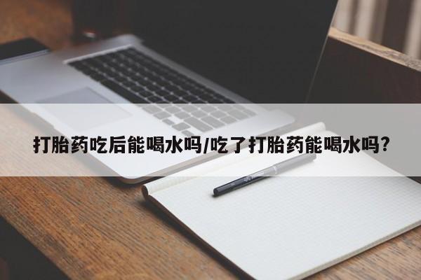 私下打胎药在线购买，打胎药吃后能喝水吗/吃了打胎药能喝水吗?