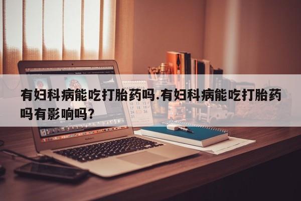 私下打胎药在线购买，有妇科病能吃打胎药吗.有妇科病能吃打胎药吗有影响吗？