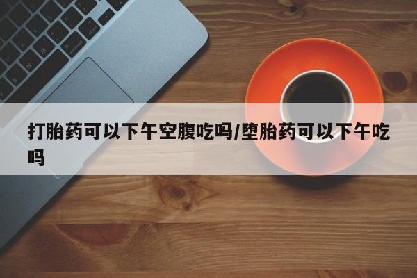 私下打胎药在线购买，打胎药可以下午空腹吃吗/堕胎药可以下午吃吗