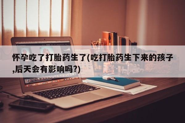 私下打胎药在线购买，怀孕吃了打胎药生了(吃打胎药生下来的孩子,后天会有影响吗?)