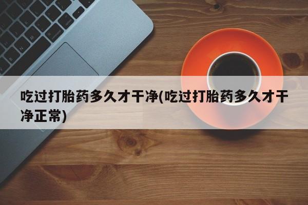 私下打胎药在线购买，吃过打胎药多久才干净(吃过打胎药多久才干净正常)