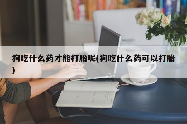 私下打胎药在线购买，狗吃什么药才能打胎呢(狗吃什么药可以打胎)