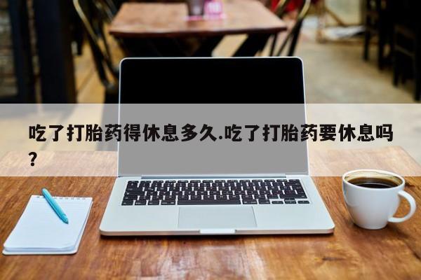 私下打胎药在线购买，吃了打胎药得休息多久.吃了打胎药要休息吗？