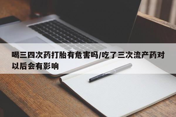 私下打胎药在线购买，喝三四次药打胎有危害吗/吃了三次流产药对以后会有影响