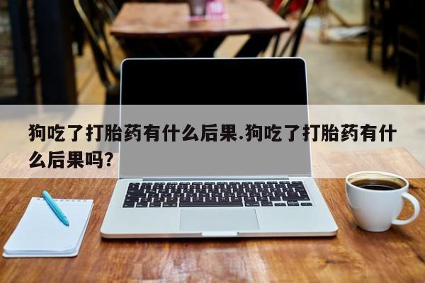 私下打胎药在线购买，狗吃了打胎药有什么后果.狗吃了打胎药有什么后果吗？