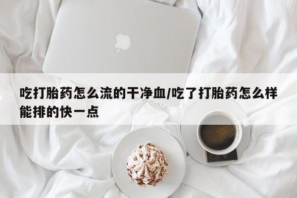 私下打胎药在线购买，吃打胎药怎么流的干净血/吃了打胎药怎么样能排的快一点