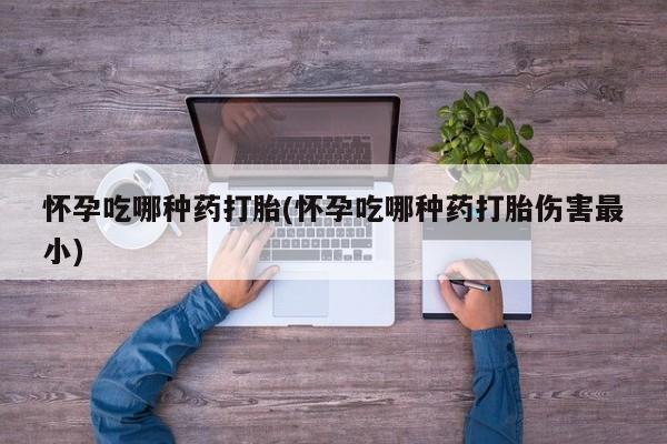 私下打胎药在线购买，怀孕吃哪种药打胎(怀孕吃哪种药打胎伤害最小)
