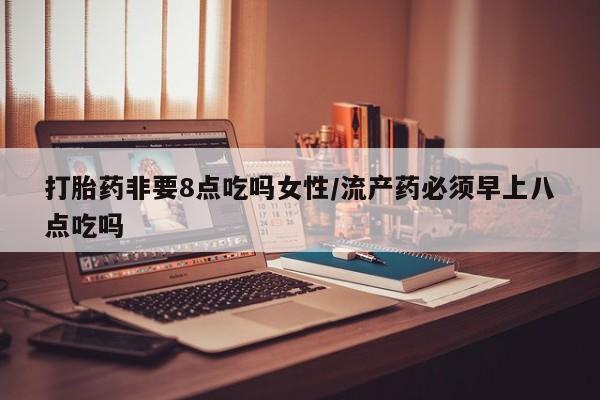 私下打胎药在线购买，打胎药非要8点吃吗女性/流产药必须早上八点吃吗