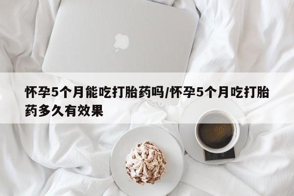 私下打胎药在线购买，怀孕5个月能吃打胎药吗/怀孕5个月吃打胎药多久有效果