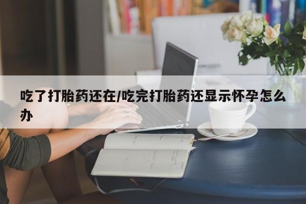 私下打胎药在线购买，吃了打胎药还在/吃完打胎药还显示怀孕怎么办