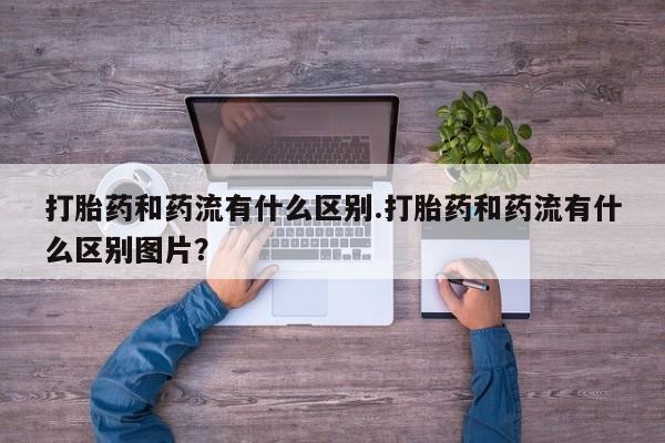 私下打胎药在线购买，打胎药和药流有什么区别.打胎药和药流有什么区别图片？