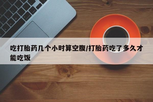 私下打胎药在线购买，吃打胎药几个小时算空腹/打胎药吃了多久才能吃饭