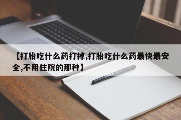 私下打胎药在线购买，【打胎吃什么药打掉,打胎吃什么药最快最安全,不用住院的那种】