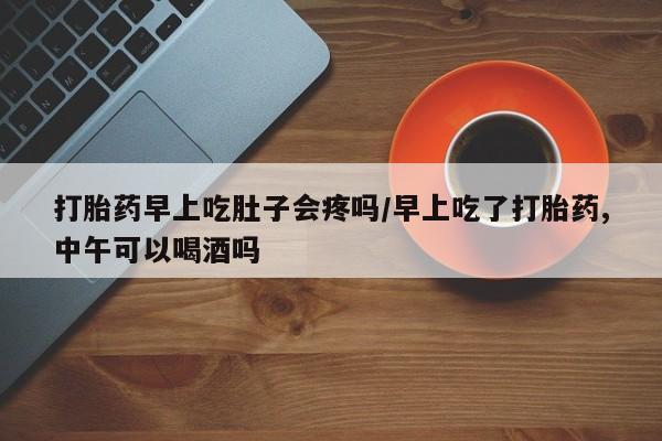 私下打胎药在线购买，打胎药早上吃肚子会疼吗/早上吃了打胎药,中午可以喝酒吗