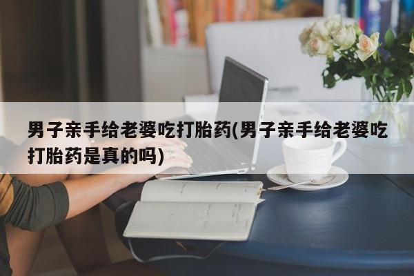 私下打胎药在线购买，男子亲手给老婆吃打胎药(男子亲手给老婆吃打胎药是真的吗)