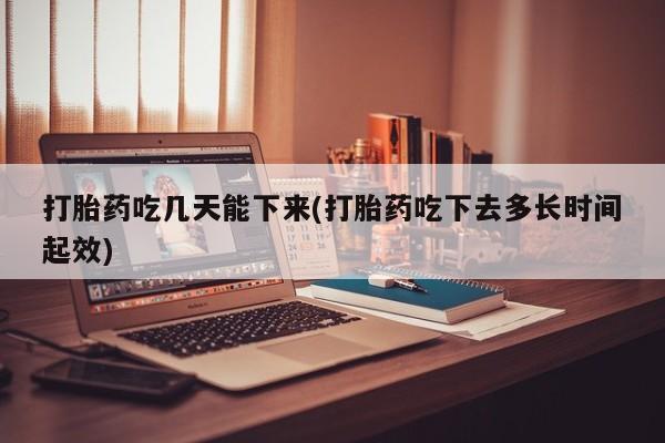 私下打胎药在线购买，打胎药吃几天能下来(打胎药吃下去多长时间起效)