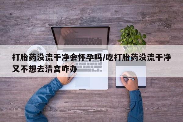 私下打胎药在线购买，打胎药没流干净会怀孕吗/吃打胎药没流干净又不想去清宫咋办