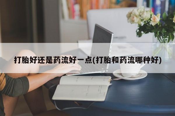 私下打胎药在线购买，打胎好还是药流好一点(打胎和药流哪种好)