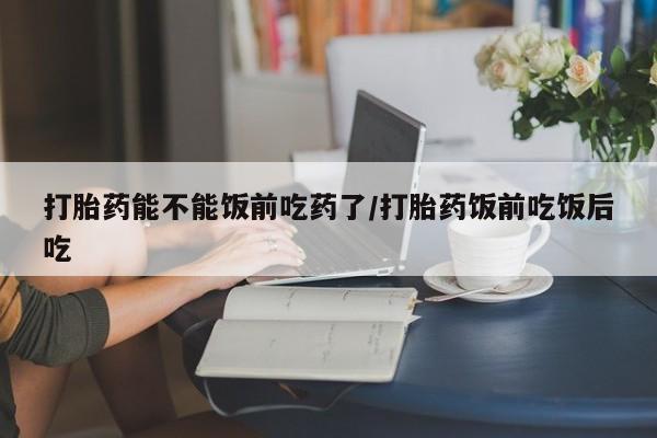 私下打胎药在线购买，打胎药能不能饭前吃药了/打胎药饭前吃饭后吃