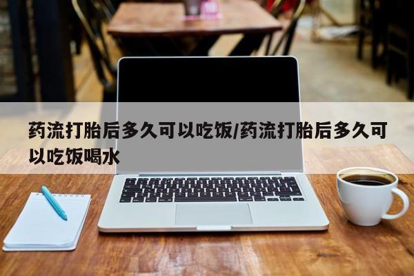 私下打胎药在线购买，药流打胎后多久可以吃饭/药流打胎后多久可以吃饭喝水
