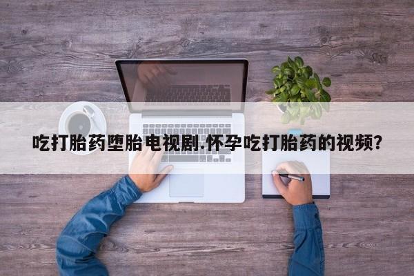 私下打胎药在线购买，吃打胎药堕胎电视剧.怀孕吃打胎药的视频？