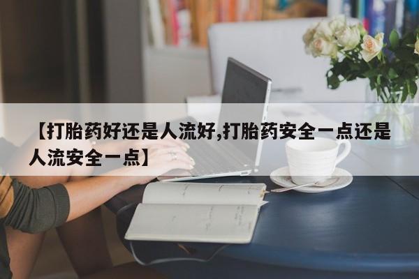 私下打胎药在线购买，【打胎药好还是人流好,打胎药安全一点还是人流安全一点】