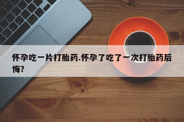 私下打胎药在线购买，怀孕吃一片打胎药.怀孕了吃了一次打胎药后悔？