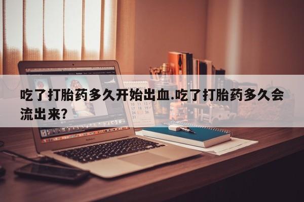 私下打胎药在线购买，吃了打胎药多久开始出血.吃了打胎药多久会流出来？