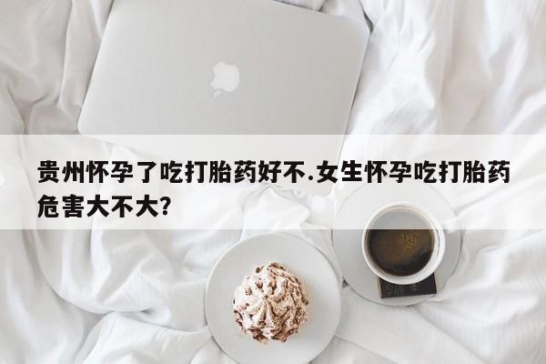 私下打胎药在线购买，贵州怀孕了吃打胎药好不.女生怀孕吃打胎药危害大不大？