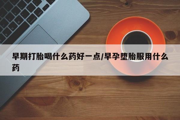 私下打胎药在线购买，早期打胎喝什么药好一点/早孕堕胎服用什么药