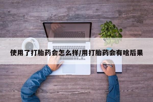 私下打胎药在线购买，使用了打胎药会怎么样/用打胎药会有啥后果
