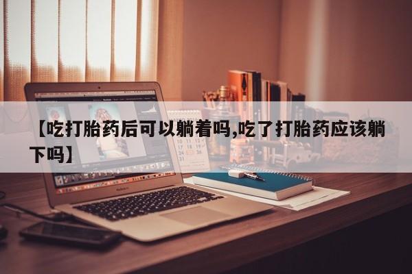 私下打胎药在线购买，【吃打胎药后可以躺着吗,吃了打胎药应该躺下吗】